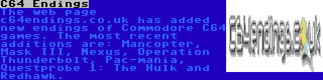 C64 Endings | The web page c64endings.co.uk has added new endings of Commodore C64 games. The most recent additions are: Mancopter, Mask III, Nexus, Operation Thunderbolt, Pac-mania, Questprobe 1: The Hulk and Redhawk.