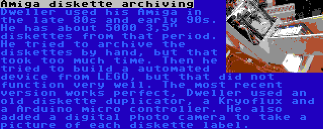 Amiga diskette archiving | Dweller used his Amiga in the late 80s and early 90s. He has about 5000 3,5 diskettes from that period. He tried to archive the diskettes by hand, but that took too much time. Then he tried to build a automated device from LEGO, but that did not function very well. The most recent version works perfect, Dweller used an old diskette duplicator, a Kryoflux and a Arduino micro controller. He also added a digital photo camera to take a picture of each diskette label.