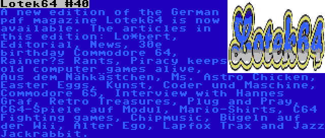 Lotek64 #40 | A new edition of the German pdf magazine Lotek64 is now available. The articles in this edition: Lo*bert, Editorial, News, 30e birthday Commodore 64, Rainer‘s Rants, Piracy keeps old computer games alive, Aus dem Nähkästchen, Ms. Astro Chicken, Easter Eggs, Kunst, Coder und Maschine, Commodore 65, Interview with Hannes Graf, Retro Treasures, Plug and Pray, C64-Spiele auf Modul, Mario-Shirts, C64 Fighting games, Chipmusic, Bügeln auf der Wii, Alter Ego, Lapfox Trax and Jazz Jackrabbit.