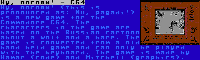 Ну, погоди! - C64 | Ну, погоди! (this is pronounced as: Nu, pagadi!) is a new game for the Commodore C64. The characters in the game are based on the Russian cartoon about a wolf and a hare. The game is converted from a old hand held game and can only be played with the keyboard. The game is made by Hamar (code) and Mitchell (graphics).