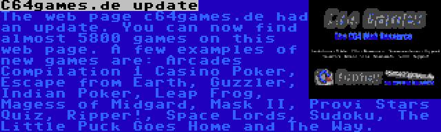 C64games.de update | The web page c64games.de had an update. You can now find almost 5800 games on this web page. A few examples of new games are: Arcades Compilation 1 Casino Poker, Escape from Earth, Guzzler, Indian Poker, Leap Frog, Magess of Midgard, Mask II, Provi Stars Quiz, Ripper!, Space Lords, Sudoku, The Little Puck Goes Home and The Way.