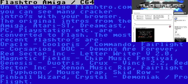 Flashtro Amiga / C64 | On the web page Flashtro.com you can see many cracker intro’s with your browser. The original intros from the Amiga, Atari-ST, Dreamcast, PC, Playstation etc. are converted to Flash. The most recent flashtro's are: Oracle - Cooloris / Commando, Fairlight - Corsarios, DOC - Demons Are Forever, Red Sector Inc - Letter Writer V 2.0, Magnetic Fields - Chip Music Festival, Genesis - Duotris, Crux - Vinci 2.2, Red Sector Inc - Xenon Music Rip, Fairlight - Typhoon / Mouse Trap, Skid Row - Pinball Wizard, Crystal - Demoniak / Pro Flight.