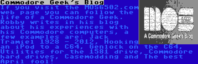 Commodore Geek's Blog | If you visit the MOS6502.com web page you can follow the life of a Commodore Geek. Robby writes in his blog about his experiences with his Commodore computers, a few examples are: Jack Tramiel 1928 - 2012, Hooking an iPod to a C64, Genlock on the C64, Utilities for the 1581 drive, Commodore hard drives, Casemodding and The best April fool!