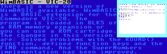 WimBASIC - VIC-20 | There is a new version of WimBASIC available. WimBASIC is a BASIC extension for the Commodore VIC-20. The program is loaded in BLK5 of a RAM memory expansion or you can use a ROM cartridge. The changes in this version are: Solved problems with the ROUND() function, defined function keys and the FIND command. And the SuperNumbers implementation has been improved.