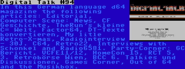 Digital Talk #94 | In this German language d64 magazine the following articles: Editorial, Computer Scene: News, CF Geschichte, TheRun's kleine C= Welt, Factor64, DT-Texte konvertieren, My litle Retro-X-mas, Radiointerview - 30J. C64, Retro22, Interviews with Schonkel and Radio6581. Party-Corner: GC Bericht, VCFE11/12, HomeCon 15, RCT 5, 3. Retrobörse Wien, BCC 6. Talkies und Diskussionen, Games Corner, Out of 64 and the Musikbox.