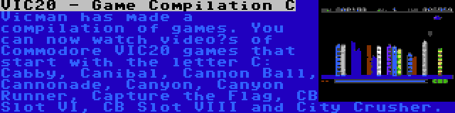 VIC20 - Game Compilation C | Vicman has made a compilation of games. You can now watch video’s of Commodore VIC20 games that start with the letter C: Cabby, Canibal, Cannon Ball, Cannonade, Canyon, Canyon Runner, Capture the Flag, CB Slot VI, CB Slot VIII and City Crusher.