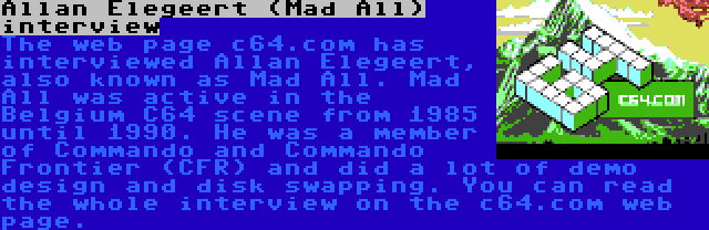 Allan Elegeert (Mad All) interview | The web page c64.com has interviewed Allan Elegeert, also known as Mad All. Mad All was active in the Belgium C64 scene from 1985 until 1990. He was a member of Commando and Commando Frontier (CFR) and did a lot of demo design and disk swapping. You can read the whole interview on the c64.com web page.