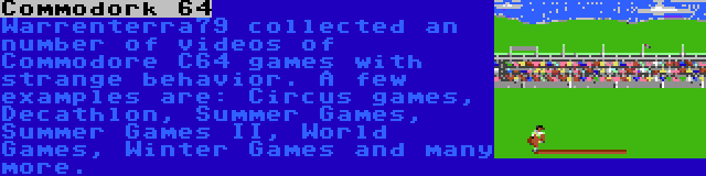 Commodork 64 | Warrenterra79 collected an number of videos of Commodore C64 games with strange behavior. A few examples are: Circus games, Decathlon, Summer Games, Summer Games II, World Games, Winter Games and many more.