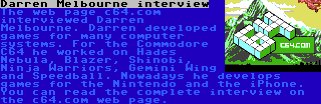 Darren Melbourne interview | The web page c64.com interviewed Darren Melbourne. Darren developed games for many computer systems. For the Commodore C64 he worked on Hades Nebula, Blazer, Shinobi, Ninja Warriors, Gemini Wing and Speedball. Nowadays he develops games for the Nintendo and the iPhone. You can read the complete interview on the c64.com web page.