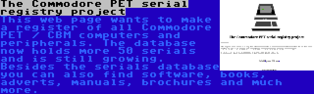 The Commodore PET serial registry project | This web page wants to make a register of all Commodore PET / CBM computers and peripherals. The database now holds more 50 serials and is still growing. Besides the serials database you can also find software, books, adverts, manuals, brochures and much more.