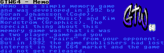 GTW64 - Memo | Memo is a simple memory game and was developed in 1992 by Göran Johansson (Code), Anders Elmen (Music) and Kim Nordström (Graphics). The special thing about this memory game was that is was a two player game and you could steal pairs from your opponent. But in 1992 the game publishers had lost interest in the C64 market and the game did not get released.