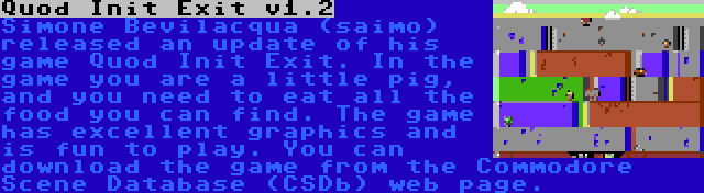 Quod Init Exit v1.2 | Simone Bevilacqua (saimo) released an update of his game Quod Init Exit. In the game you are a little pig, and you need to eat all the food you can find. The game has excellent graphics and is fun to play. You can download the game from the Commodore Scene Database (CSDb) web page.