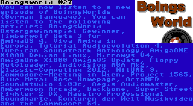 Boingsworld #27 | You can now listen to a new episode of BoingsWorlds (German language). You can listen to the following articles: BoingsWorld Ostergewinnspiel Gewinner, Timberwolf Beta 3 für AmigaOS 4, Viva Amiga in Europa, Tutorial Audioevolution 4, Turrican Soundtrack Anthology, AmigaONE X1000 Debian Linux, Micromys V4, AmigaOne X1000 AmigaOS Update, Floppy Autoloader, Indivision AGA Mk2, Classic-Computing 2012, WiiUAE 9, Commodore-Meeting in Wien, Project 1565, Blue Metal Rose Homepage, OctaMED Soundstudio 1.03c, Aegis Audiomaster, Ambermoon Arcade, Backbone, Super Street Fighter 2 DX, Maestro Professional Soundkarte, Konturen der Welt Musikvideo and the Commodore 64.