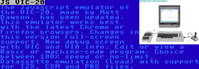 JS VIC-20 | The Javascript emulator of the VIC-20, made by Matt Dawson, has been updated. This emulator works best with the latest Chrome or Firefox browsers. Changes in this version Full-screen support. New debug screen with VIC and VIA info. Edit or view a Basic or machine-code program. Choice between 100% speed or no-limit. Datassette emulation (Load) with support for TZX, CSM and PRG files.