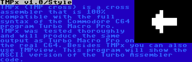 TMPx v1.0/Style | TMPx (TMP cross) is a cross assembler that is 100% compatible with the full syntax of the Commodore C64 program Turbo Macro Pro. TMPx was tested thoroughly and will produce the same output as Turbo Macro Pro on the real C64. Besides TMPx you can also use TMPview. This program will show the ASCII version of the Turbo Assembler code.