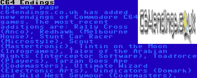 C64 Endings | The web page c64endings.co.uk has added new endings of Commodore C64 games. The most recent additions are: Rally Cross (Anco), Redhawk (Melbourne House), Stunt Car Racer (Microstyle), Scout (Mastertronic), Tintin on the Moon (Infogrames), Tales of the Arabian Nights (Interceptor Software), Toadforce (Players), Tarzan Goes Ape (Codemasters), Ultimate Wizard (Electronic Arts), Vindicators (Domark) and Wild West Seymour (Codemasters).