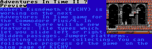 Adventures In Time II – Preview | Róbert Kisnémeth (KiCHY) is working on the next Adventures In Time game for the Commodore Plus/4. In part two there will be new features: Tile types which let you slide left or right. Hidden passages. Jumper platforms. Rotating coins for collecting. You can follow the progress of the game  on the blog page of KiCHY.