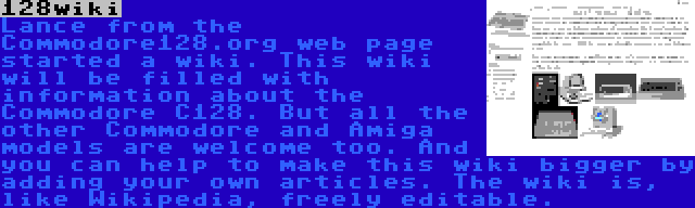 128wiki | Lance from the Commodore128.org web page started a wiki. This wiki will be filled with information about the Commodore C128. But all the other Commodore and Amiga models are welcome too. And you can help to make this wiki bigger by adding your own articles. The wiki is, like Wikipedia, freely editable.