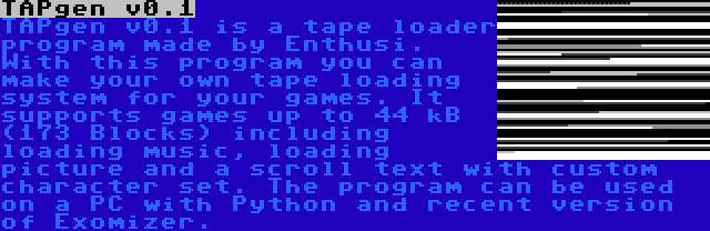 TAPgen v0.1 | TAPgen v0.1 is a tape loader program made by Enthusi. With this program you can make your own tape loading system for your games. It supports games up to 44 kB (173 Blocks) including loading music, loading picture and a scroll text with custom character set. The program can be used on a PC with Python and recent version of Exomizer.