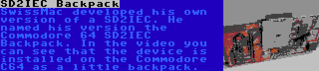 SD2IEC Backpack | SwissMäc developed his own version of a SD2IEC. He named his version the Commodore 64 SD2IEC Backpack. In the video you can see that the device is installed on the Commodore C64 as a little backpack.