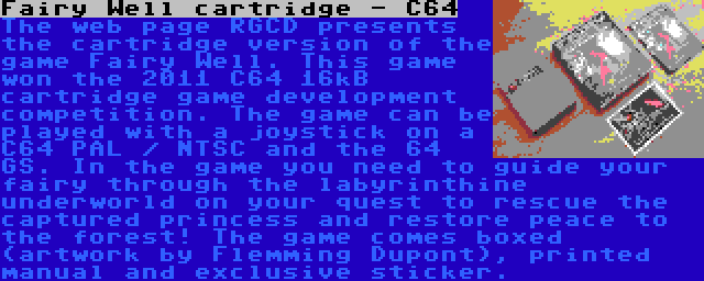 Fairy Well cartridge - C64 | The web page RGCD presents the cartridge version of the game Fairy Well. This game won the 2011 C64 16kB cartridge game development competition. The game can be played with a joystick on a C64 PAL / NTSC and the 64 GS. In the game you need to guide your fairy through the labyrinthine underworld on your quest to rescue the captured princess and restore peace to the forest! The game comes boxed (artwork by Flemming Dupont), printed manual and exclusive sticker.