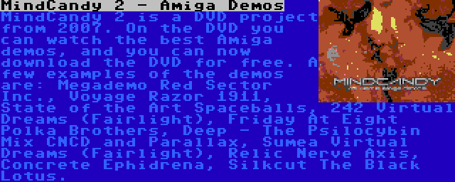 MindCandy 2 - Amiga Demos | MindCandy 2 is a DVD project from 2007. On the DVD you can watch the best Amiga demos, and you can now download the DVD for free. A few examples of the demos are: Megademo Red Sector Inc., Voyage Razor 1911, State of the Art Spaceballs, 242 Virtual Dreams (Fairlight), Friday At Eight Polka Brothers, Deep - The Psilocybin Mix CNCD and Parallax, Sumea Virtual Dreams (Fairlight), Relic Nerve Axis, Concrete Ephidrena, Silkcut The Black Lotus.