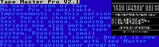 Tape Master Pro V2.1 | An new version of Tape Master Pro is available. Improvements in this version are: You can choose your own text scroll speed. Loading stripes now also work before starting the IRQ turbo tape system. Resolved a small error in the boot loader. And it is now possible to continue with Tape Master Pro after saving your program.