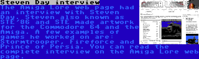 Steven Day interview | The Amiga Lore web page had an interview with Steven Day. Steven also known as STE'86 and STE made artwork for the Commodore 64 and the Amiga. A few examples of games he worked on are: Stormtrooper, Fireforce and Prince of Persia. You can read the complete interview on the Amiga Lore web page.