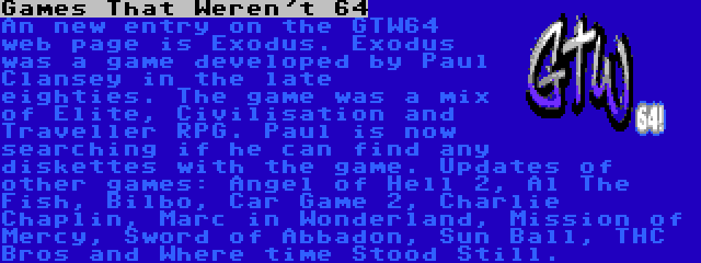 Games That Weren't 64 | An new entry on the GTW64 web page is Exodus. Exodus was a game developed by Paul Clansey in the late eighties. The game was a mix of Elite, Civilisation and Traveller RPG. Paul is now searching if he can find any diskettes with the game.
Updates of other games: Angel of Hell 2, Al The Fish, Bilbo, Car Game 2, Charlie Chaplin, Marc in Wonderland, Mission of Mercy, Sword of Abbadon, Sun Ball, THC Bros and Where time Stood Still.