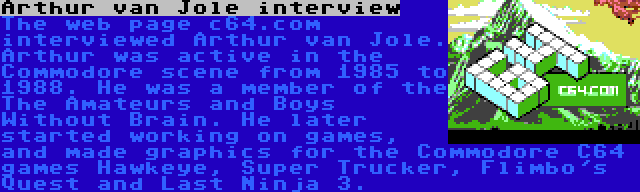 Arthur van Jole interview | The web page c64.com interviewed Arthur van Jole. Arthur was active in the Commodore scene from 1985 to 1988. He was a member of the The Amateurs and Boys Without Brain. He later started working on games, and made graphics for the Commodore C64 games Hawkeye, Super Trucker, Flimbo's Quest and Last Ninja 3.