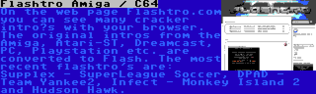 Flashtro Amiga / C64 | On the web page Flashtro.com you can see many cracker intro’s with your browser. The original intros from the Amiga, Atari-ST, Dreamcast, PC, Playstation etc. are converted to Flash. The most recent flashtro's are: Supplex - SuperLeague Soccer, DPAD - Team Yankee2, Infect - Monkey Island 2 and Hudson Hawk.