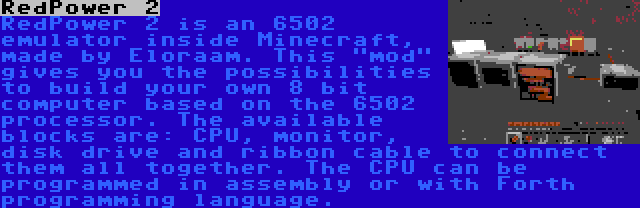 RedPower 2 | RedPower 2 is an 6502 emulator inside Minecraft, made by Eloraam. This mod gives you the possibilities to build your own 8 bit computer based on the 6502 processor. The available blocks are: CPU, monitor, disk drive and ribbon cable to connect them all together. The CPU can be programmed in assembly or with Forth programming language.