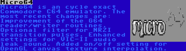 Micro64 | Micro64 is an cycle exact Commodore C64 emulator. The most recent changes are: Improvement of the G64 reader/writer routines. Optional filter for NRZI transition pulses. Enhanced settings for VIC-II audio leak sound. Added on/off setting for OpenGL canvas texture interpolation.