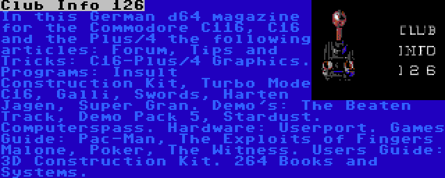 Club Info 126 | In this German d64 magazine for the Commodore C116, C16 and the Plus/4 the following articles: Forum, Tips and Tricks: C16-Plus/4 Graphics. Programs: Insult Construction Kit, Turbo Mode C16, Galli, Swords, Harten Jagen, Super Gran. Demo's: The Beaten Track, Demo Pack 5, Stardust. Computerspass. Hardware: Userport. Games Guide: Pac-Man, The Exploits of Fingers Malone, Poker, The Witness. Users Guide: 3D Construction Kit. 264 Books and Systems.