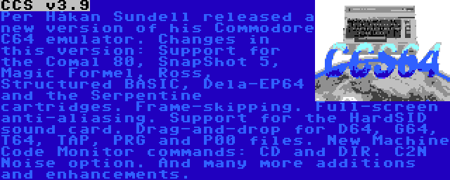 CCS v3.9 | Per Håkan Sundell released a new version of his Commodore C64 emulator. Changes in this version: Support for the Comal 80, SnapShot 5, Magic Formel, Ross, Structured BASIC, Dela-EP64 and the Serpentine cartridges. Frame-skipping. Full-screen anti-aliasing. Support for the HardSID sound card. Drag-and-drop for D64, G64, T64, TAP, PRG and P00 files. New Machine Code Monitor commands: CD and DIR. C2N Noise option. And many more additions and enhancements.