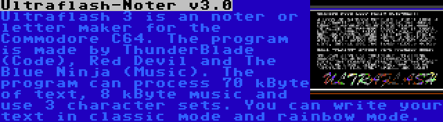 Ultraflash-Noter v3.0 | Ultraflash 3 is an noter or letter maker for the Commodore C64. The program is made by ThunderBlade (Code), Red Devil and The Blue Ninja (Music). The program can process 70 kByte of text, 8 kByte music and use 3 character sets. You can write your text in classic mode and rainbow mode.