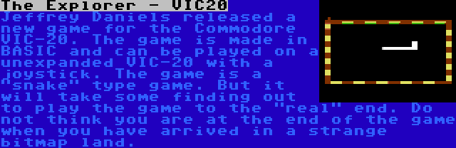 The Explorer - VIC20 | Jeffrey Daniels released a new game for the Commodore VIC-20. The game is made in BASIC and can be played on a unexpanded VIC-20 with a joystick. The game is a snake type game. But it will take some finding out to play the game to the real end. Do not think you are at the end of the game when you have arrived in a strange bitmap land.