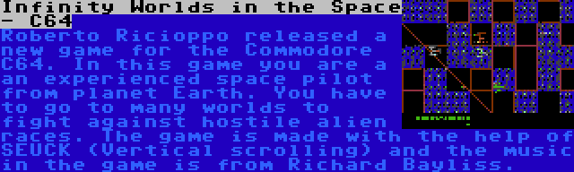 Infinity Worlds in the Space - C64 | Roberto Ricioppo released a new game for the Commodore C64. In this game you are a an experienced space pilot from planet Earth. You have to go to many worlds to fight against hostile alien races. The game is made with the help of SEUCK (Vertical scrolling) and the music in the game is from Richard Bayliss.