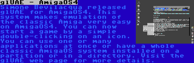 glUAE - AmigaOS4 | Simone Bevilacqua released glUAE for AmigaOS4. This system makes emulation of the classic Amiga very easy on AmigaOS4. You can now start a game by a simple double-clicking on an icon. You can use one or many applications at once or have a whole classic AmigaOS system installed on a partition or in a directory. Visit the glUAE web page for more details.