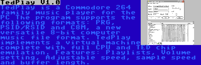 TedPlay V1.0 | TedPlay is a Commodore 264 family music player for the PC The program supports the following formats: PRG, PSID/RSID and C8M, a new versatile 8-bit computer music file format. TedPlay implements a virtual machine complete with full CPU and TED chip emulation. Features: Playlists, Volume setting, Adjustable speed, sample speed and buffer length.