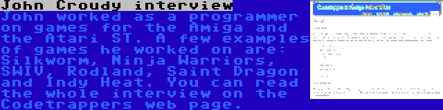 John Croudy interview | John worked as a programmer on games for the Amiga and the Atari ST. A few examples of games he worked on are: Silkworm, Ninja Warriors, SWIV, Rodland, Saint Dragon and Indy Heat. You can read the whole interview on the Codetrappers web page.