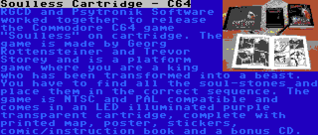 Soulless Cartridge - C64 | RGCD and Psytronik Software worked together to release the Commodore C64 game Soulless on cartridge. The game is made by Georg Rottensteiner and Trevor Storey and is a platform game where you are a king who has been transformed into a beast. You have to find all the soul-stones and place them in the correct sequence. The game is NTSC and PAL compatible and comes in an LED illuminated purple transparent cartridge, complete with printed map, poster, stickers, comic/instruction book and a bonus CD.