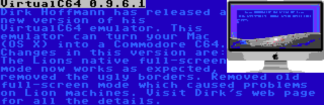 VirtualC64 0.9.6.1 | Dirk Hoffmann has released a new version of his VirtualC64 emulator. This emulator can turn your Mac (OS X) into a Commodore C64. Changes in this version are: The Lions native full-screen mode now works as expected, removed the ugly borders. Removed old full-screen mode which caused problems on Lion machines. Visit Dirk's web page for all the details.