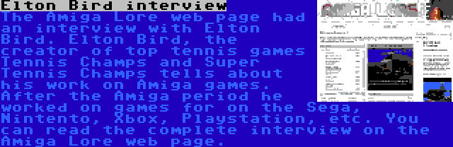 Elton Bird interview | The Amiga Lore web page had an interview with Elton Bird. Elton Bird, the creator of top tennis games Tennis Champs and Super Tennis Champs tells about his work on Amiga games. After the Amiga period he worked on games for on the Sega, Nintento, Xbox, Playstation, etc. You can read the complete interview on the Amiga Lore web page.