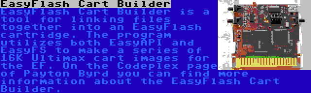  EasyFlash Cart Builder | EasyFlash Cart Builder is a tool for linking files together into an EasyFlash cartridge. The program utilizes both EasyAPI and EasyFS to make a series of 16K Ultimax cart images for the EF. On the Codeplex page of Payton Byrd you can find more information about the EasyFlash Cart Builder.