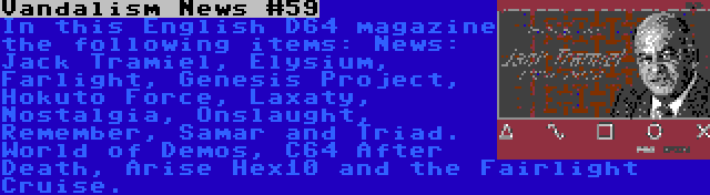 Vandalism News #59 | In this English D64 magazine the following items: News: Jack Tramiel, Elysium, Farlight, Genesis Project, Hokuto Force, Laxaty, Nostalgia, Onslaught, Remember, Samar and Triad. World of Demos, C64 After Death, Arise Hex10 and the Fairlight Cruise.