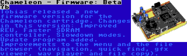 Chameleon - Firmware: Beta 7b | Tobias released a new firmware version for the Chameleon cartridge. Changes in this version: Improved REU, Faster SDRAM controller, Slowdown modes. Update program added. Improvements to the menu and the file browser (navigation, quick find, gfx viewer, wav player and file copy).