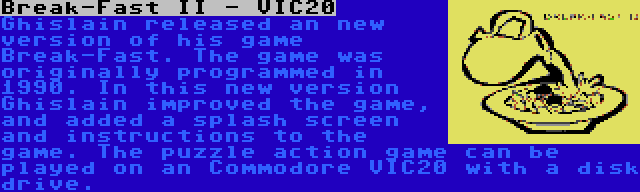 Break-Fast II - VIC20 | Ghislain released an new version of his game Break-Fast. The game was originally programmed in 1990. In this new version Ghislain improved the game, and added a splash screen and instructions to the game. The puzzle action game can be played on an Commodore VIC20 with a disk drive.