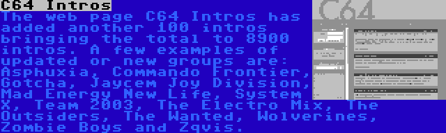 C64 Intros | The web page C64 Intros has added another 100 intros bringing the total to 8900 intros. A few examples of updated or new groups are: Asphuxia, Commando Frontier, Gotcha, Jaycem Joy Division, Mad Energy New Life, System X, Team 2003, The Electro Mix, The Outsiders, The Wanted, Wolverines, Zombie Boys and Zqvis.