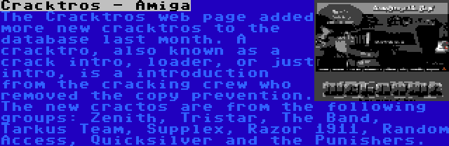 Cracktros - Amiga | The Cracktros web page added more new cracktros to the database last month. A cracktro, also known as a crack intro, loader, or just intro, is a introduction from the cracking crew who removed the copy prevention. The new cractos are from the following groups: Zenith, Tristar, The Band, Tarkus Team, Supplex, Razor 1911, Random Access, Quicksilver and the Punishers.